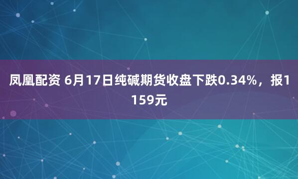 凤凰配资 6月17日纯碱期货收盘下跌0.34%，报1159元
