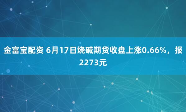 金富宝配资 6月17日烧碱期货收盘上涨0.66%，报2273元