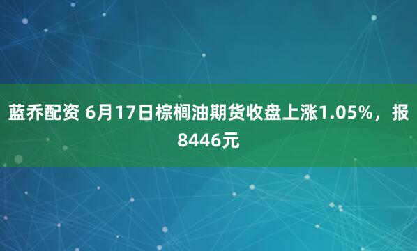 蓝乔配资 6月17日棕榈油期货收盘上涨1.05%，报8446元