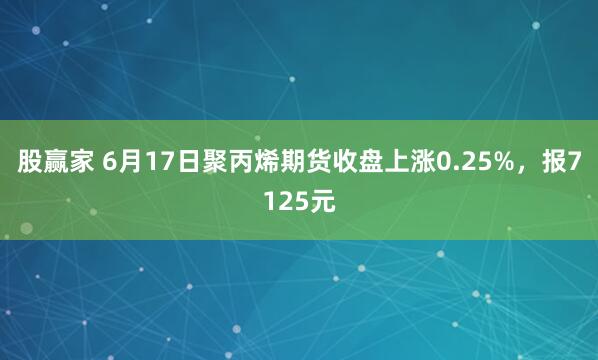 股赢家 6月17日聚丙烯期货收盘上涨0.25%，报7125元