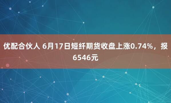 优配合伙人 6月17日短纤期货收盘上涨0.74%，报6546元