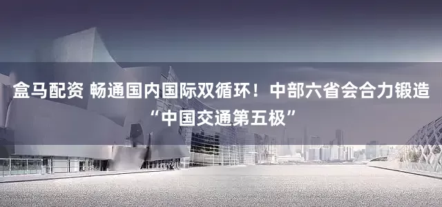 盒马配资 畅通国内国际双循环！中部六省会合力锻造“中国交通第五极”