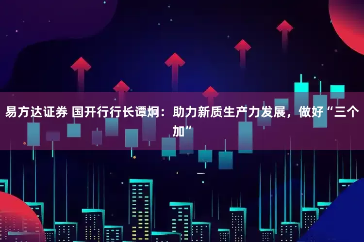 易方达证券 国开行行长谭炯：助力新质生产力发展，做好“三个加”