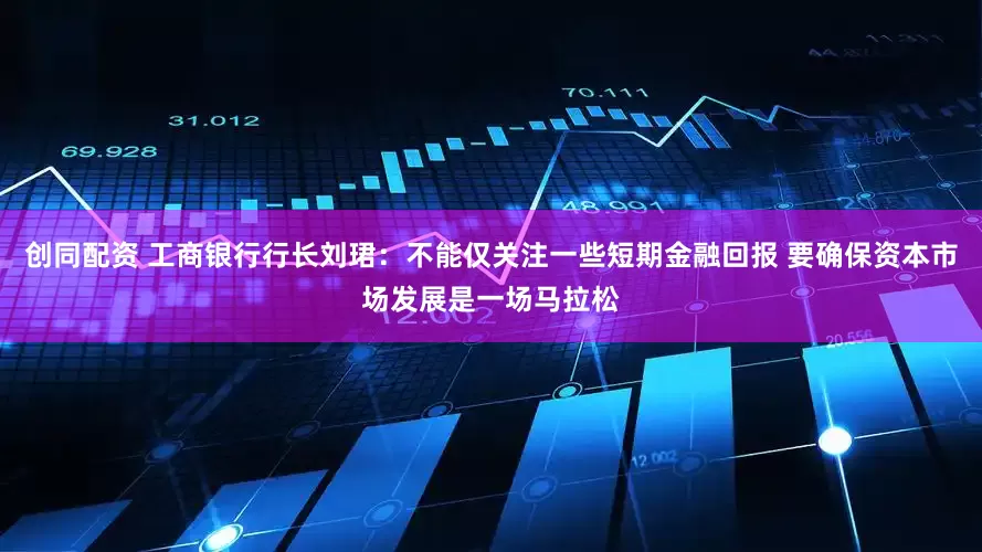 创同配资 工商银行行长刘珺：不能仅关注一些短期金融回报 要确保资本市场发展是一场马拉松