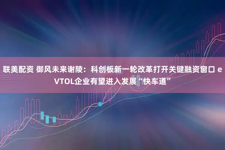 联美配资 御风未来谢陵：科创板新一轮改革打开关键融资窗口 eVTOL企业有望进入发展“快车道”