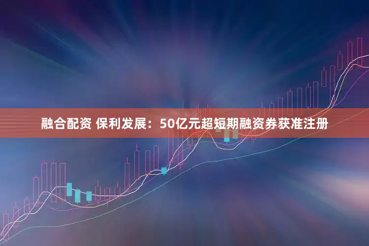 融合配资 保利发展：50亿元超短期融资券获准注册