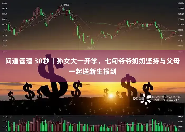 问道管理 30秒丨孙女大一开学，七旬爷爷奶奶坚持与父母一起送新生报到