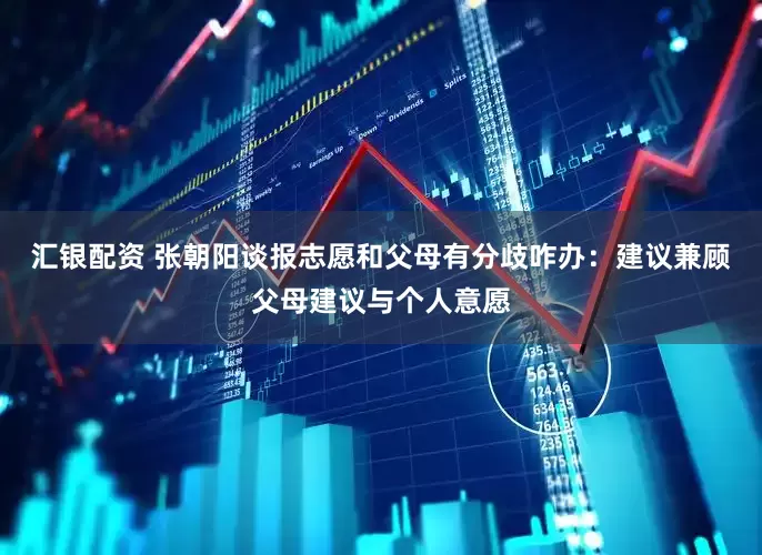汇银配资 张朝阳谈报志愿和父母有分歧咋办：建议兼顾父母建议与个人意愿