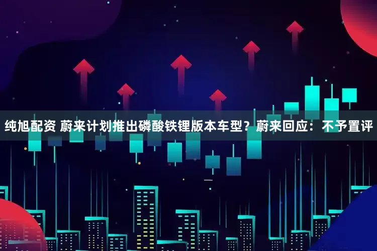 纯旭配资 蔚来计划推出磷酸铁锂版本车型？蔚来回应：不予置评