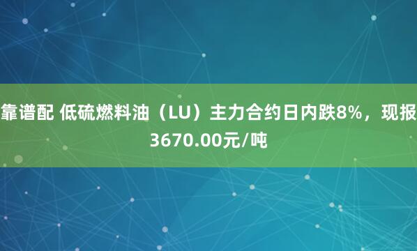 靠谱配 低硫燃料油（LU）主力合约日内跌8%，现报3670.00元/吨