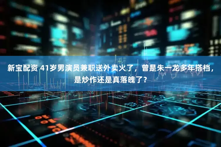 新宝配资 41岁男演员兼职送外卖火了，曾是朱一龙多年搭档，是炒作还是真落魄了？