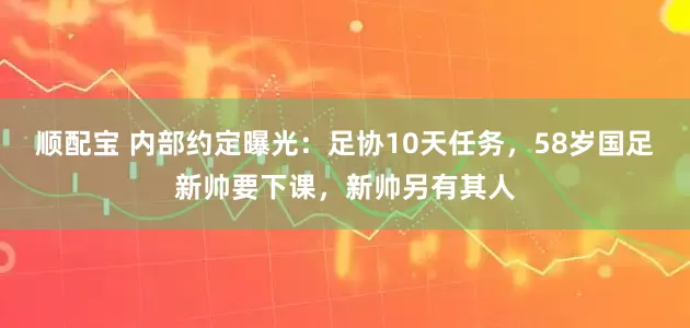顺配宝 内部约定曝光：足协10天任务，58岁国足新帅要下课，新帅另有其人