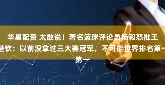 华星配资 太敢说！著名篮球评论员杨毅怒批王楚钦：以前没拿过三大赛冠军，不可能世界排名第一