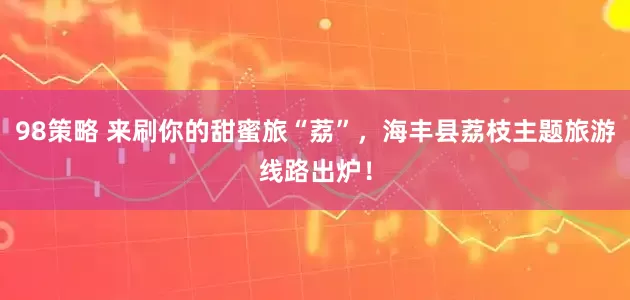 98策略 来刷你的甜蜜旅“荔”，海丰县荔枝主题旅游线路出炉！