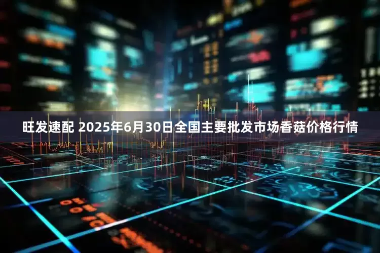 旺发速配 2025年6月30日全国主要批发市场香菇价格行情