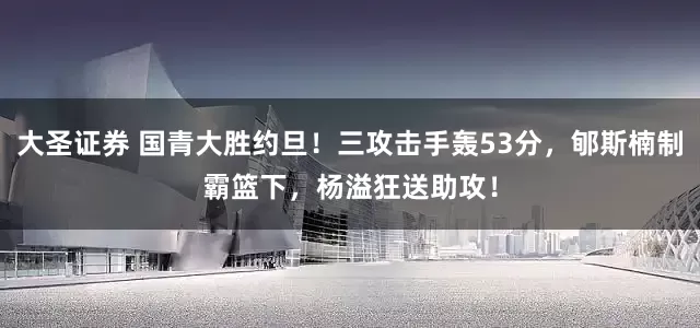 大圣证券 国青大胜约旦！三攻击手轰53分，郇斯楠制霸篮下，杨溢狂送助攻！