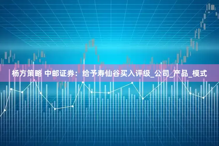 杨方策略 中邮证券：给予寿仙谷买入评级_公司_产品_模式