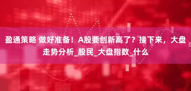 盈通策略 做好准备！A股要创新高了？接下来，大盘走势分析_股民_大盘指数_什么