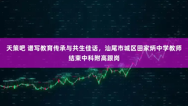 天策吧 谱写教育传承与共生佳话，汕尾市城区田家炳中学教师结束中科附高跟岗