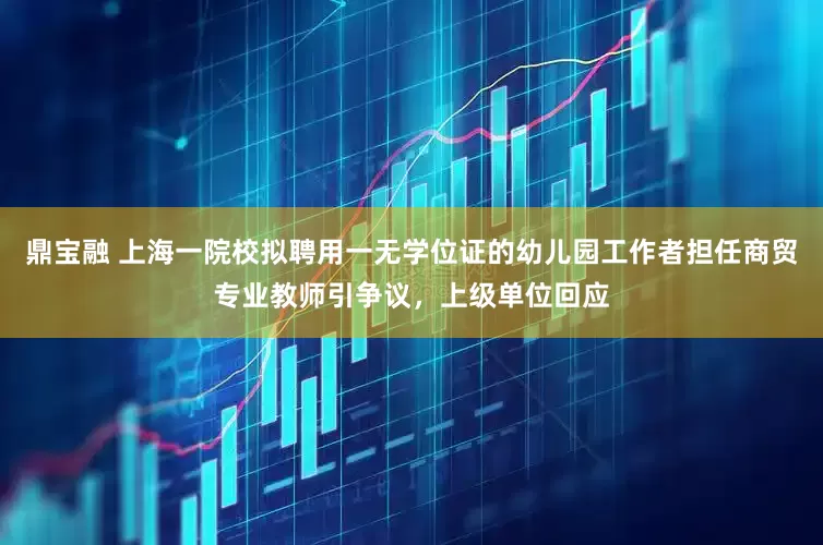 鼎宝融 上海一院校拟聘用一无学位证的幼儿园工作者担任商贸专业教师引争议，上级单位回应