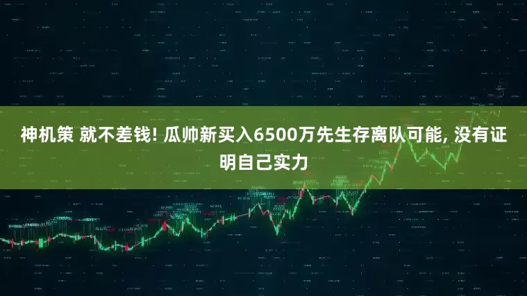 神机策 就不差钱! 瓜帅新买入6500万先生存离队可能, 没有证明自己实力