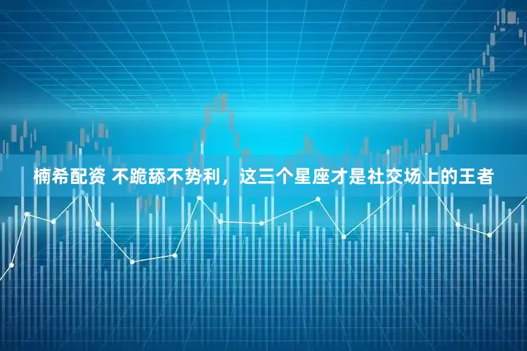 楠希配资 不跪舔不势利，这三个星座才是社交场上的王者