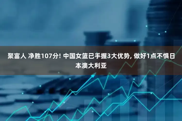 聚富人 净胜107分! 中国女篮已手握3大优势, 做好1点不惧日本澳大利亚