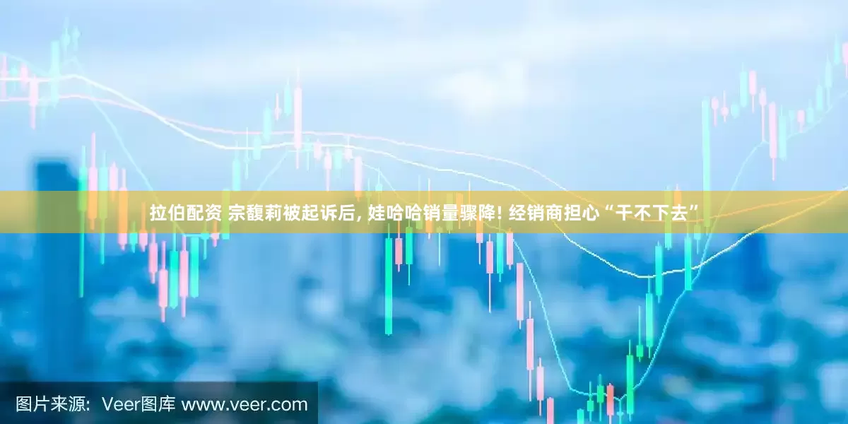 拉伯配资 宗馥莉被起诉后, 娃哈哈销量骤降! 经销商担心“干不下去”