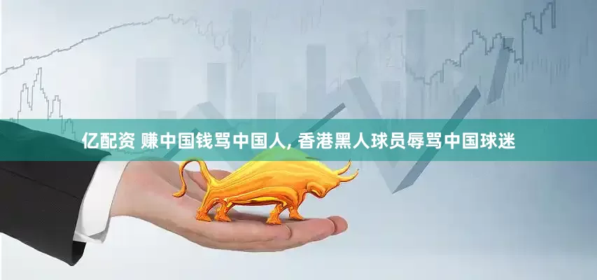 亿配资 赚中国钱骂中国人, 香港黑人球员辱骂中国球迷