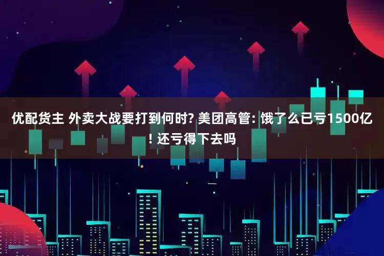 优配货主 外卖大战要打到何时? 美团高管: 饿了么已亏1500亿! 还亏得下去吗