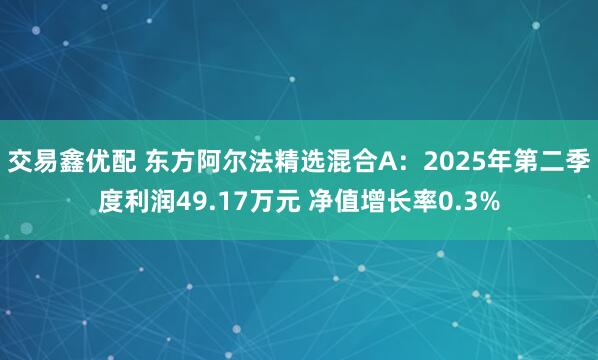 交易鑫优配 东方阿尔法精选混合A：2025年第二季度利润49.17万元 净值增长率0.3%