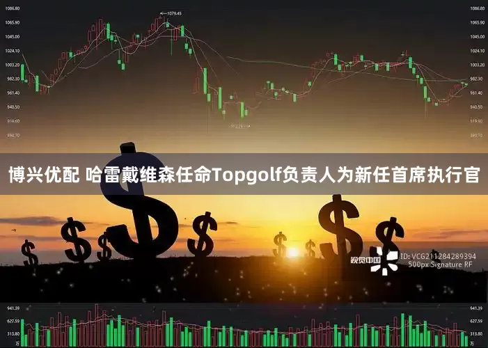 博兴优配 哈雷戴维森任命Topgolf负责人为新任首席执行官