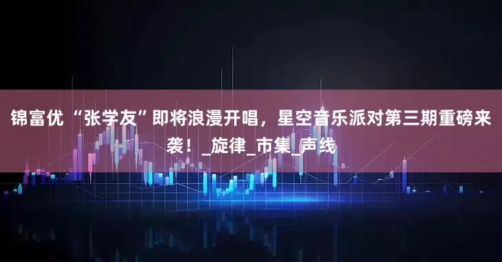 锦富优 “张学友”即将浪漫开唱，星空音乐派对第三期重磅来袭！_旋律_市集_声线