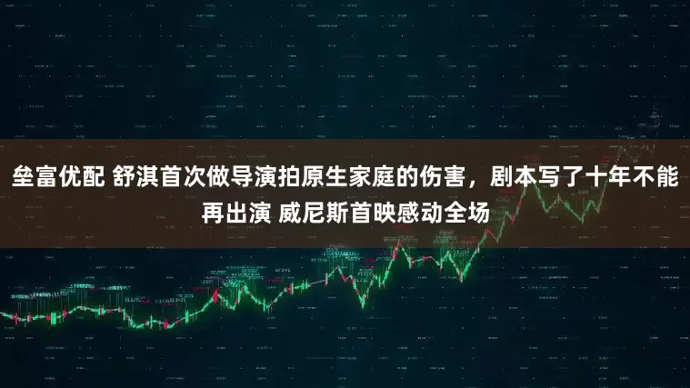 垒富优配 舒淇首次做导演拍原生家庭的伤害，剧本写了十年不能再出演 威尼斯首映感动全场