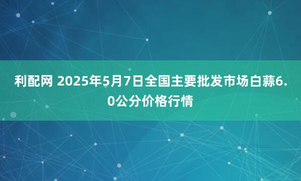 利配网 2025年5月7日全国主要批发市场白蒜6.0公分价格行情
