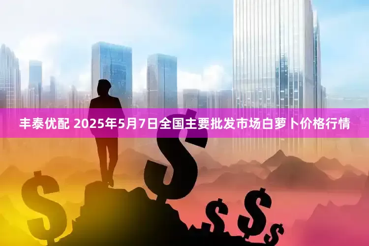丰泰优配 2025年5月7日全国主要批发市场白萝卜价格行情