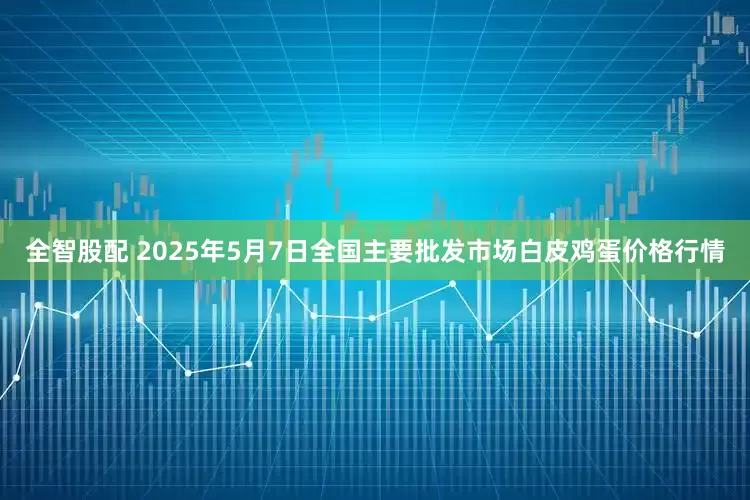 全智股配 2025年5月7日全国主要批发市场白皮鸡蛋价格行情