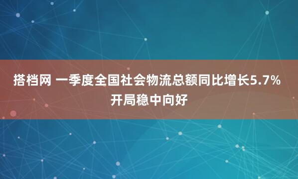 搭档网 一季度全国社会物流总额同比增长5.7% 开局稳中向好
