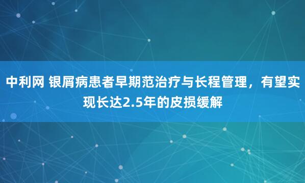 中利网 银屑病患者早期范治疗与长程管理,有望实现长达2.5年的皮损缓解