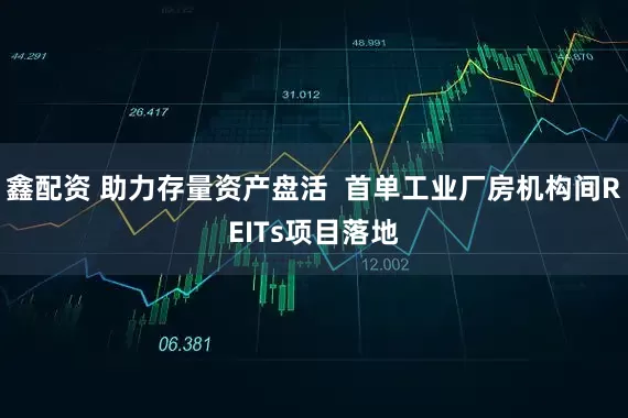 鑫配资 助力存量资产盘活 首单工业厂房机构间REITs项目落地