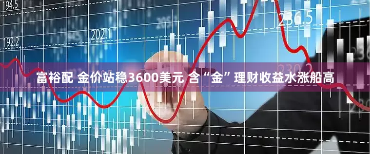 富裕配 金价站稳3600美元 含“金”理财收益水涨船高