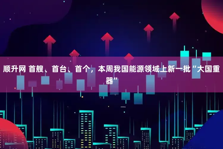顺升网 首艘、首台、首个,本周我国能源领域上新一批“大国重器”