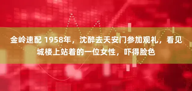 金岭速配 1958年，沈醉去天安门参加观礼，看见城楼上站着的一位女性，吓得脸色
