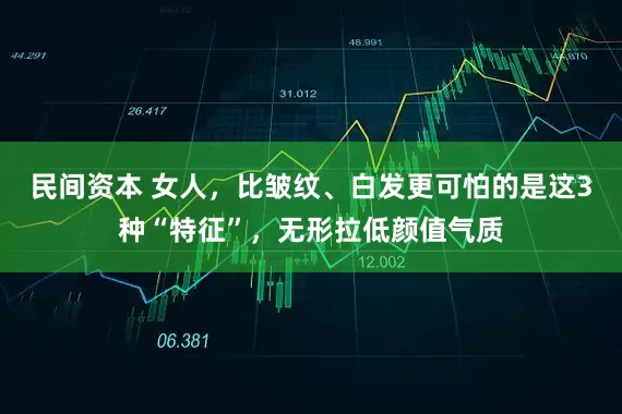 民间资本 女人，比皱纹、白发更可怕的是这3种“特征”，无形拉低颜值气质