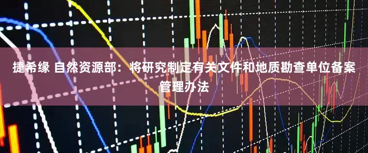 捷希缘 自然资源部：将研究制定有关文件和地质勘查单位备案管理办法