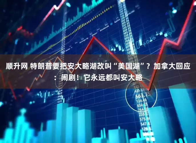 顺升网 特朗普要把安大略湖改叫“美国湖”？加拿大回应：闹剧！它永远都叫安大略