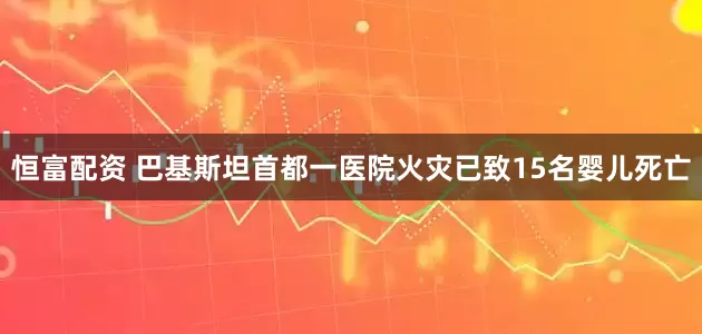 恒富配资 巴基斯坦首都一医院火灾已致15名婴儿死亡