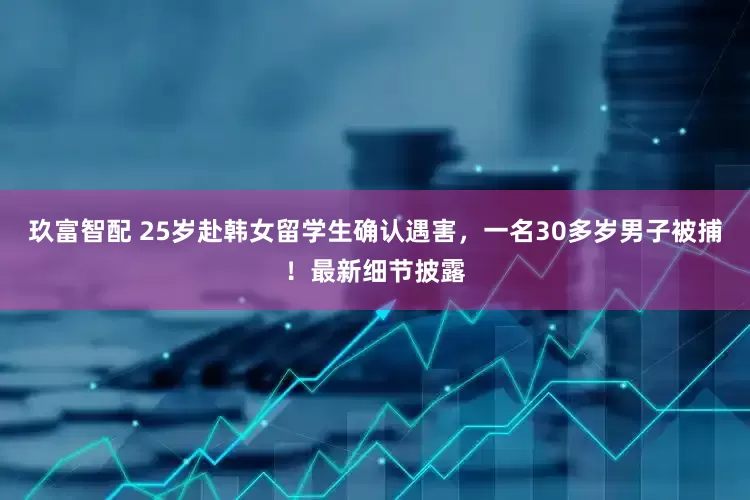 玖富智配 25岁赴韩女留学生确认遇害，一名30多岁男子被捕！最新细节披露