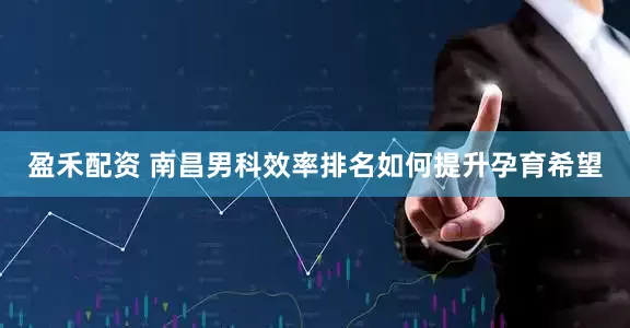 盈禾配资 南昌男科效率排名如何提升孕育希望