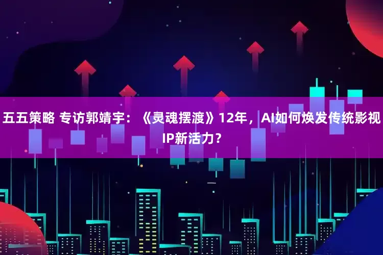 五五策略 专访郭靖宇：《灵魂摆渡》12年，AI如何焕发传统影视IP新活力？